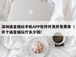 深圳语音陪玩手机APP软件开发开发费用（开个语音陪玩厅多少钱）