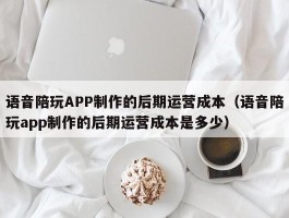 语音陪玩APP制作的后期运营成本（语音陪玩app制作的后期运营成本是多少）