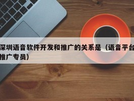 深圳语音软件开发和推广的关系是（语音平台推广专员）