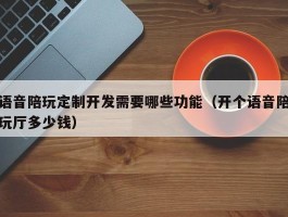 语音陪玩定制开发需要哪些功能（开个语音陪玩厅多少钱）