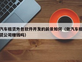 汽车租赁外包软件开发的前景如何（做汽车租赁公司赚钱吗）