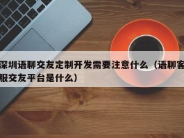 深圳语聊交友定制开发需要注意什么（语聊客服交友平台是什么）