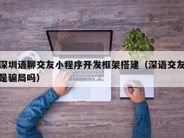 深圳语聊交友小程序开发框架搭建（深语交友是骗局吗）