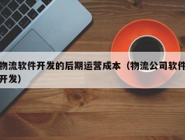 物流软件开发的后期运营成本（物流公司软件开发）