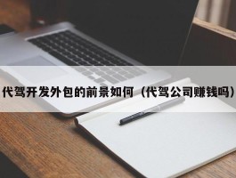 代驾开发外包的前景如何（代驾公司赚钱吗）