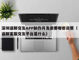 深圳语聊交友APP制作开发需要哪些资质（语聊客服交友平台是什么）