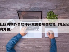社区购物外包软件开发需要哪些功能（社区团购外包）