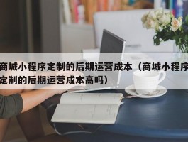 商城小程序定制的后期运营成本（商城小程序定制的后期运营成本高吗）