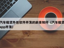 汽车租赁外包软件开发的前景如何（汽车租赁app开发）