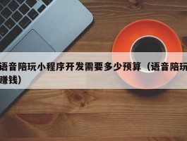 语音陪玩小程序开发需要多少预算（语音陪玩赚钱）