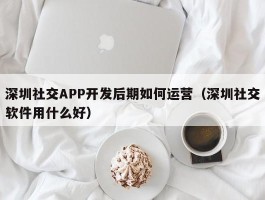 深圳社交APP开发后期如何运营（深圳社交软件用什么好）