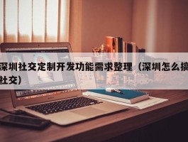 深圳社交定制开发功能需求整理（深圳怎么搞社交）