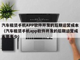 汽车租赁手机APP软件开发的后期运营成本（汽车租赁手机app软件开发的后期运营成本是多少）