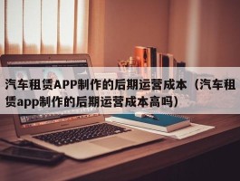 汽车租赁APP制作的后期运营成本（汽车租赁app制作的后期运营成本高吗）