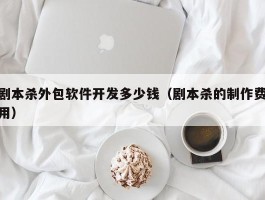剧本杀外包软件开发多少钱（剧本杀的制作费用）