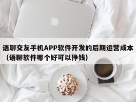 语聊交友手机APP软件开发的后期运营成本（语聊软件哪个好可以挣钱）