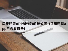 房屋租赁APP制作的前景如何（房屋租赁app平台有哪些）