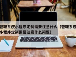 管理系统小程序定制需要注意什么（管理系统小程序定制需要注意什么问题）