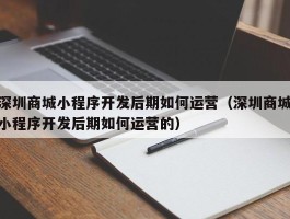 深圳商城小程序开发后期如何运营（深圳商城小程序开发后期如何运营的）