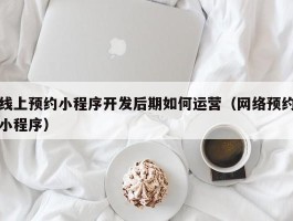 线上预约小程序开发后期如何运营（网络预约小程序）