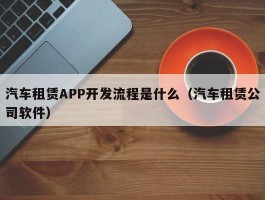 汽车租赁APP开发流程是什么（汽车租赁公司软件）