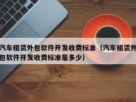 汽车租赁外包软件开发收费标准（汽车租赁外包软件开发收费标准是多少）