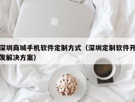 深圳商城手机软件定制方式（深圳定制软件开发解决方案）