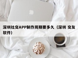深圳社交APP制作周期要多久（深圳 交友软件）