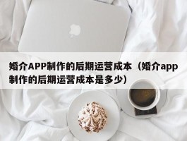 婚介APP制作的后期运营成本（婚介app制作的后期运营成本是多少）