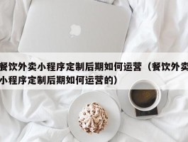 餐饮外卖小程序定制后期如何运营（餐饮外卖小程序定制后期如何运营的）