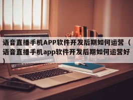 语音直播手机APP软件开发后期如何运营（语音直播手机app软件开发后期如何运营好）