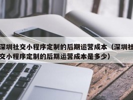 深圳社交小程序定制的后期运营成本（深圳社交小程序定制的后期运营成本是多少）