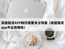 房屋租赁APP制作需要多少预算（房屋租赁app平台有哪些）