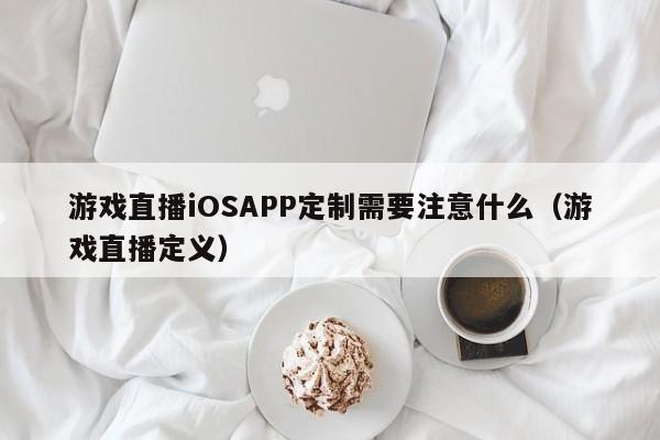 游戏直播iOSAPP定制需要注意什么(游戏直播定义)