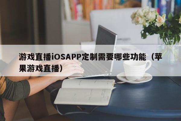 游戏直播iOSAPP定制需要哪些功能(苹果游戏直播)