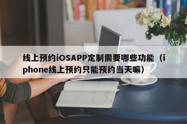 线上预约iOSAPP定制需要哪些功能(iphone线上预约只能预约当天嘛)