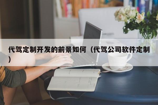 代驾定制开发的前景如何(代驾公司软件定制)