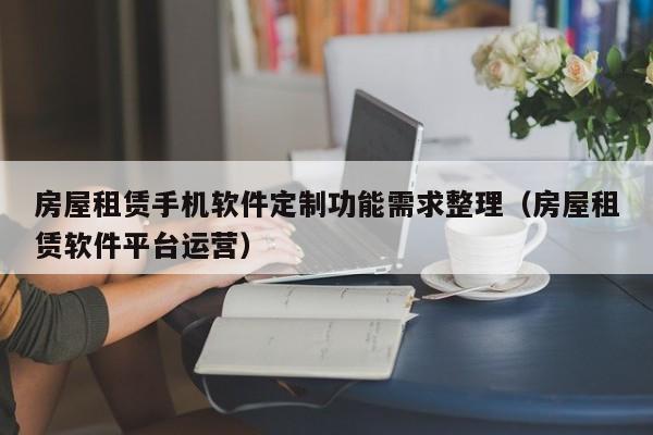 房屋租赁手机软件定制功能需求整理(房屋租赁软件平台运营)