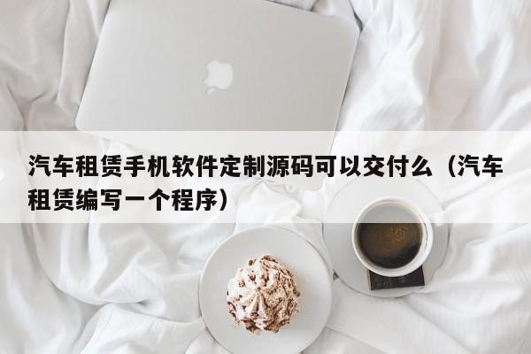 汽车租赁手机软件定制源码可以交付么(汽车租赁编写一个程序)