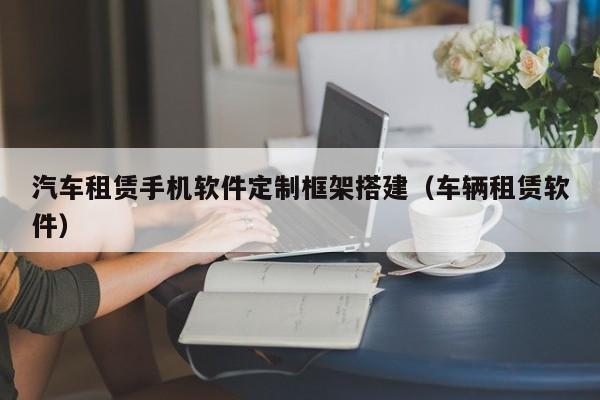 汽车租赁手机软件定制框架搭建(车辆租赁软件)