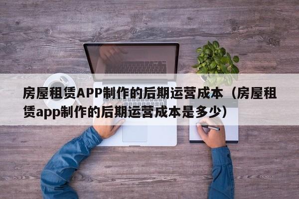 房屋租赁APP制作的后期运营成本(房屋租赁app制作的后期运营成本是多少)