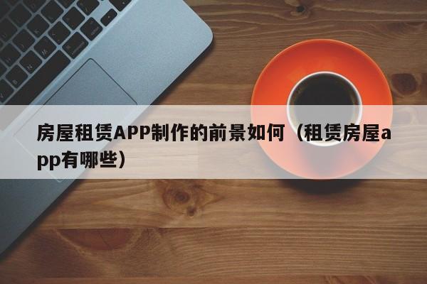 房屋租赁APP制作的前景如何(租赁房屋app有哪些)