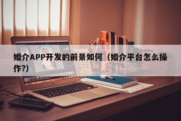 婚介APP开发的前景如何(婚介平台怎么操作?)