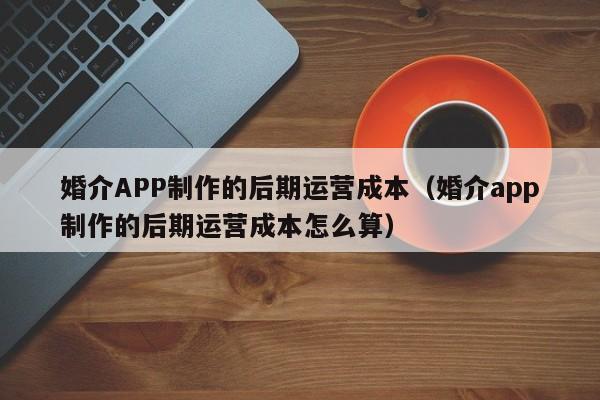 婚介APP制作的后期运营成本(婚介app制作的后期运营成本怎么算)