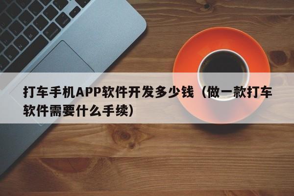 打车手机APP软件开发多少钱(做一款打车软件需要什么手续)