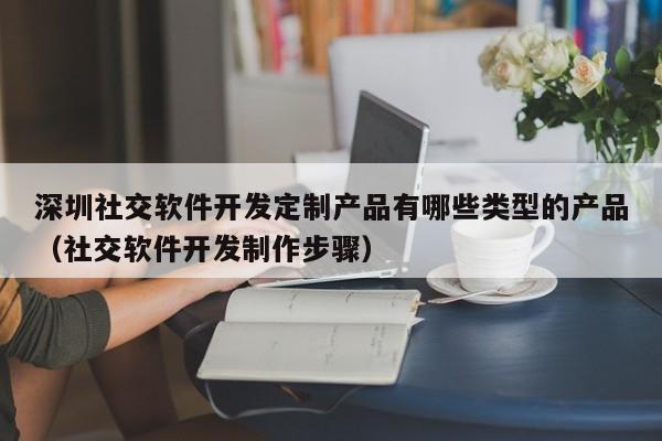 深圳社交软件开发定制产品有哪些类型的产品(社交软件开发制作步骤)