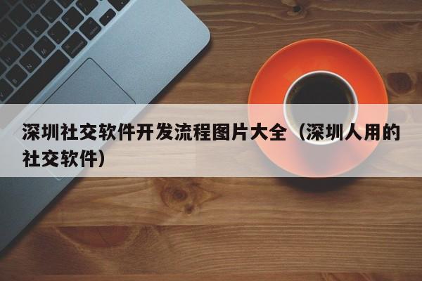 深圳社交软件开发流程图片大全(深圳人用的社交软件)