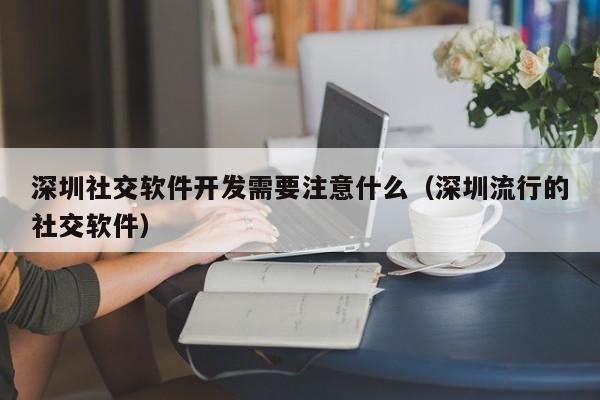 深圳社交软件开发需要注意什么(深圳流行的社交软件)