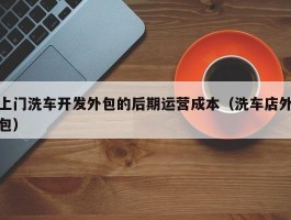 上门洗车开发外包的后期运营成本（洗车店外包）