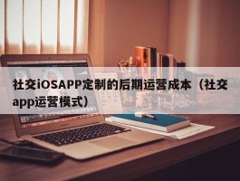 社交iOSAPP定制的后期运营成本（社交app运营模式）